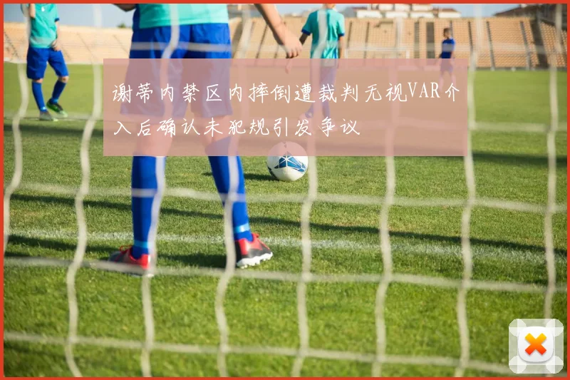 谢蒂内禁区内摔倒遭裁判无视VAR介入后确认未犯规引发争议