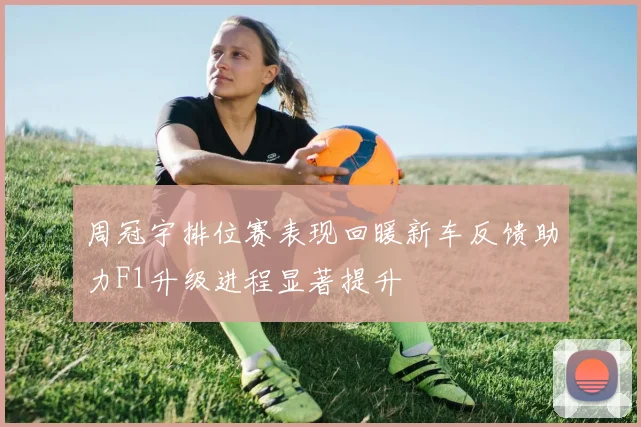 周冠宇排位赛表现回暖新车反馈助力F1升级进程显著提升